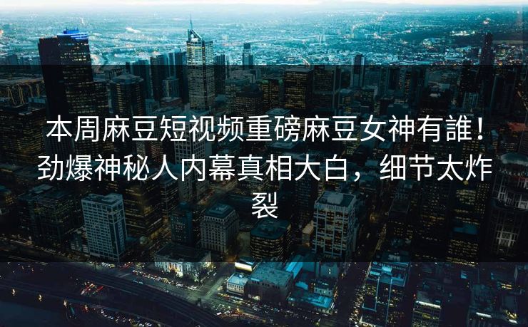本周麻豆短视频重磅麻豆女神有誰！劲爆神秘人内幕真相大白，细节太炸裂
