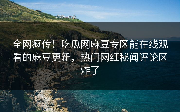 全网疯传！吃瓜网麻豆专区能在线观看的麻豆更新，热门网红秘闻评论区炸了
