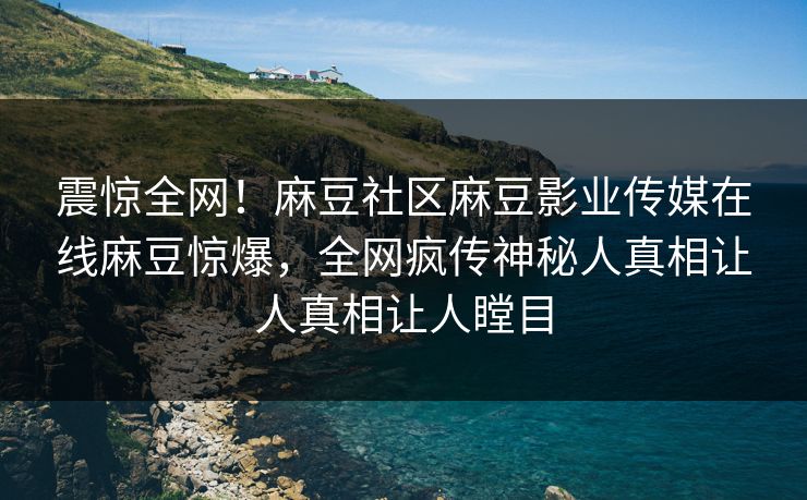 震惊全网！麻豆社区麻豆影业传媒在线麻豆惊爆，全网疯传神秘人真相让人真相让人瞠目
