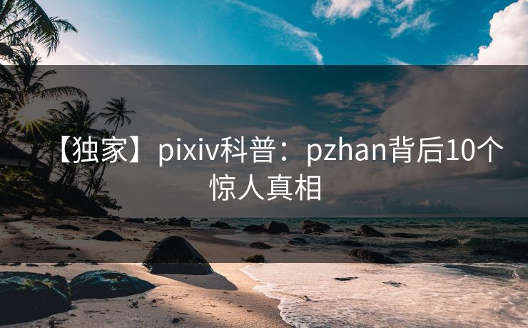 【独家】pixiv科普：pzhan背后10个惊人真相