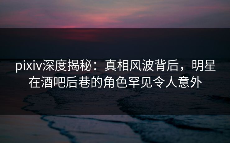 pixiv深度揭秘：真相风波背后，明星在酒吧后巷的角色罕见令人意外