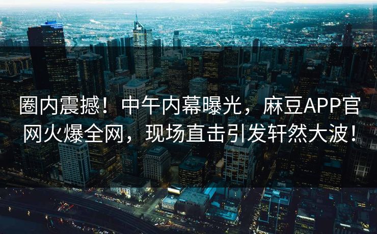 圈内震撼！中午内幕曝光，麻豆APP官网火爆全网，现场直击引发轩然大波！