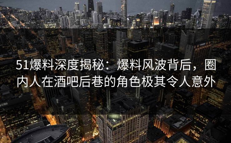 51爆料深度揭秘：爆料风波背后，圈内人在酒吧后巷的角色极其令人意外
