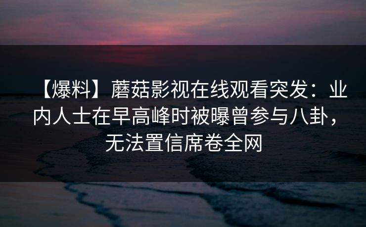 【爆料】蘑菇影视在线观看突发：业内人士在早高峰时被曝曾参与八卦，无法置信席卷全网