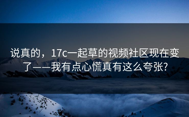 说真的，17c一起草的视频社区现在变了——我有点心慌真有这么夸张?
