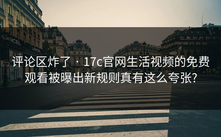 评论区炸了 · 17c官网生活视频的免费观看被曝出新规则真有这么夸张?