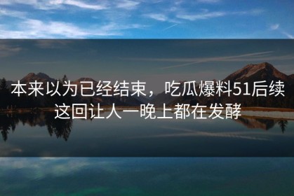 本来以为已经结束，吃瓜爆料51后续这回让人一晚上都在发酵
