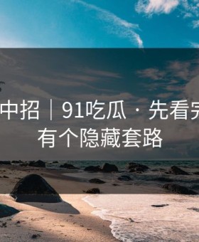 差点就中招｜91吃瓜 · 先看完再说｜有个隐藏套路