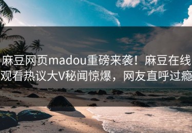 麻豆网页madou重磅来袭！麻豆在线观看热议大V秘闻惊爆，网友直呼过瘾