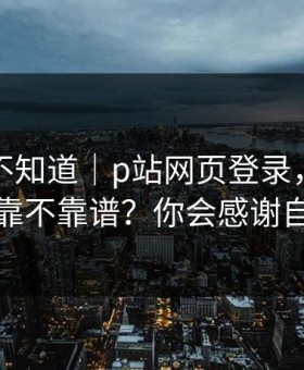 很多人不知道｜p站网页登录，助手到底靠不靠谱？你会感谢自己