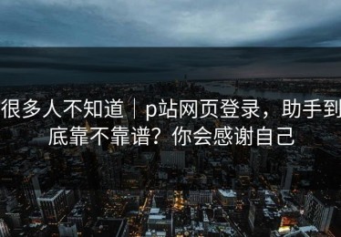 很多人不知道｜p站网页登录，助手到底靠不靠谱？你会感谢自己
