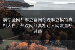 震惊全网！麻豆官网今晚麻豆模特真相大白，热议网红真相让人网友直呼过瘾