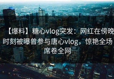 【爆料】糖心vlog突发：网红在傍晚时刻被曝曾参与唐心vlog，惊艳全场席卷全网