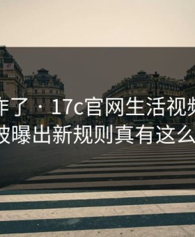 评论区炸了 · 17c官网生活视频的免费观看被曝出新规则真有这么夸张?