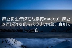 麻豆影业传媒在线震撼madou！麻豆网页版独家曝光热议大V内幕，真相大白