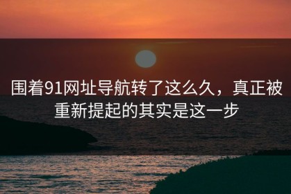 围着91网址导航转了这么久，真正被重新提起的其实是这一步