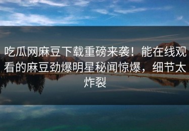 吃瓜网麻豆下载重磅来袭！能在线观看的麻豆劲爆明星秘闻惊爆，细节太炸裂