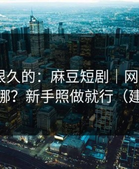 被误解很久的：麻豆短剧｜网页版和APP差在哪？新手照做就行（建议收藏）