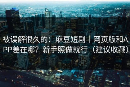 被误解很久的：麻豆短剧｜网页版和APP差在哪？新手照做就行（建议收藏）