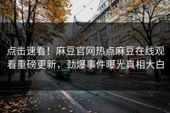 点击速看！麻豆官网热点麻豆在线观看重磅更新，劲爆事件曝光真相大白