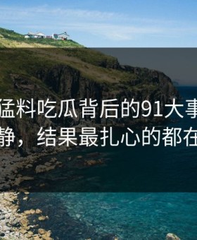 91爆料猛料吃瓜背后的91大事件看着没动静，结果最扎心的都在后面