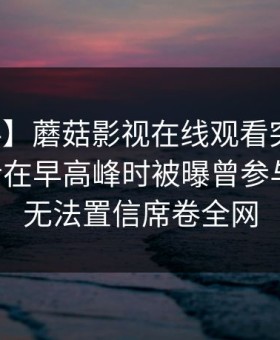 【爆料】蘑菇影视在线观看突发：业内人士在早高峰时被曝曾参与八卦，无法置信席卷全网