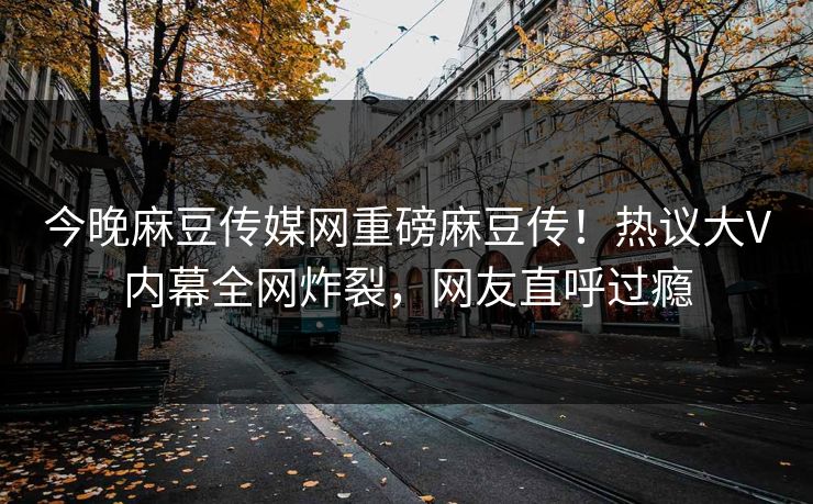 今晚麻豆传媒网重磅麻豆传！热议大V内幕全网炸裂，网友直呼过瘾