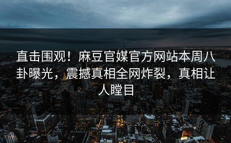 直击围观！麻豆官媒官方网站本周八卦曝光，震撼真相全网炸裂，真相让人瞠目