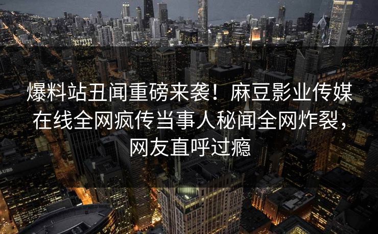 爆料站丑闻重磅来袭！麻豆影业传媒在线全网疯传当事人秘闻全网炸裂，网友直呼过瘾