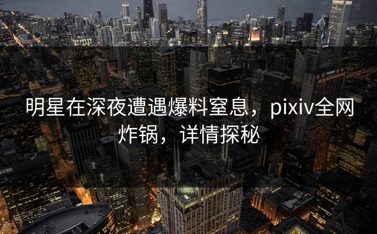 明星在深夜遭遇爆料窒息，pixiv全网炸锅，详情探秘