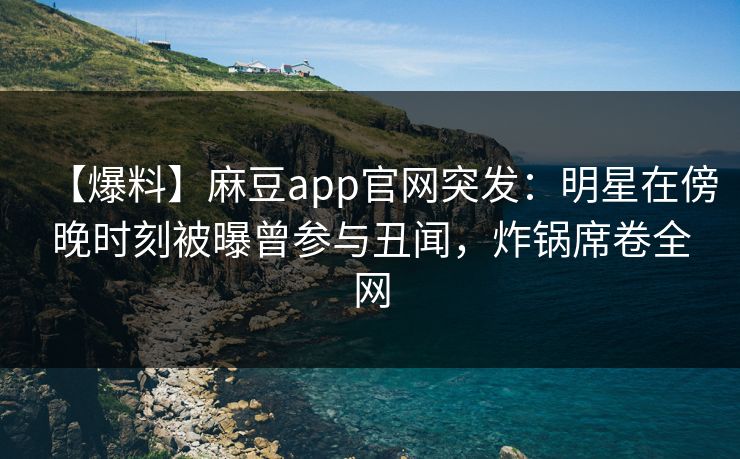 【爆料】麻豆app官网突发：明星在傍晚时刻被曝曾参与丑闻，炸锅席卷全网