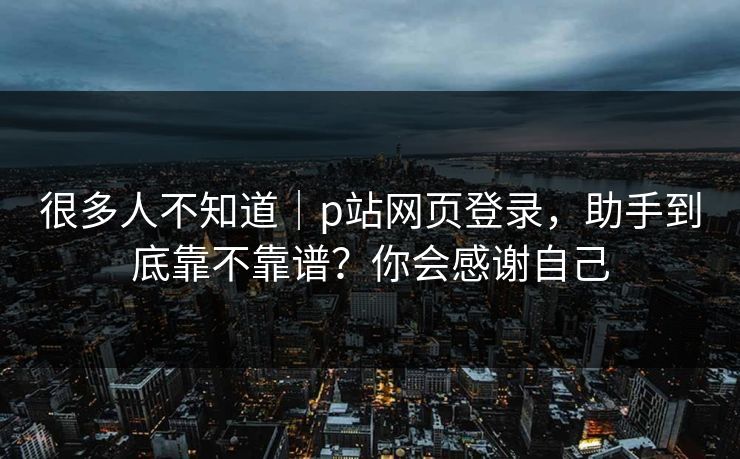 很多人不知道｜p站网页登录，助手到底靠不靠谱？你会感谢自己