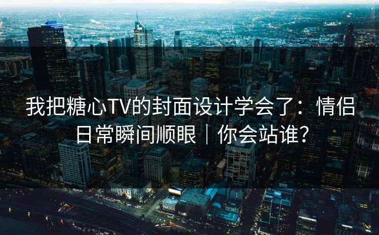 我把糖心TV的封面设计学会了：情侣日常瞬间顺眼｜你会站谁？