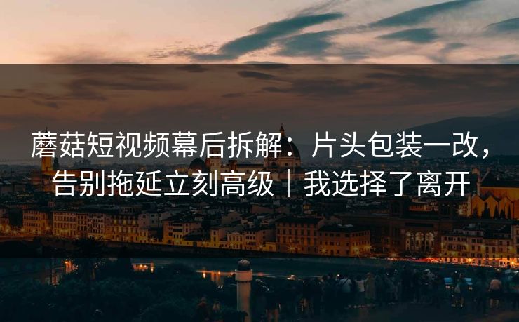 蘑菇短视频幕后拆解：片头包装一改，告别拖延立刻高级｜我选择了离开