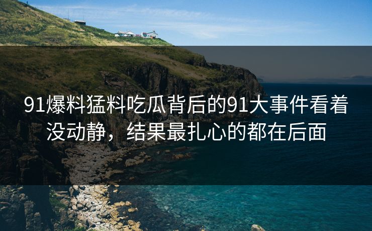 91爆料猛料吃瓜背后的91大事件看着没动静,结果最扎心的都在后面 91爆料猛料吃瓜背后的91大事件看着没动静,结果最扎心的都在后面